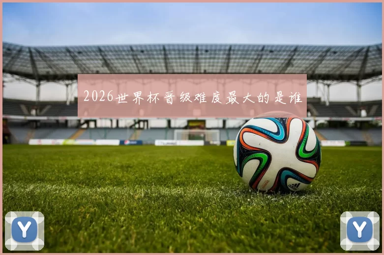 2026世界杯晋级难度最大的是谁