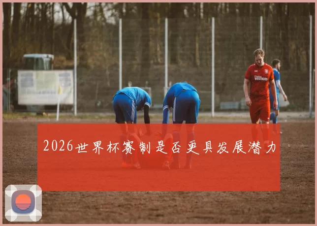 2026世界杯赛制是否更具发展潜力